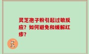 灵芝孢子粉引起过敏反应？如何避免和缓解红疹？