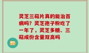 灵芝三萜片真的能治百病吗？灵芝孢子粉吃了一年了，灵芝多糖、三萜成份含量双高吗