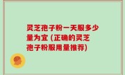 灵芝孢子粉一天服多少量为宜 (正确的灵芝孢子粉服用量推荐)