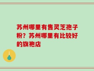 苏州哪里有售灵芝孢子粉？苏州哪里有比较好的旗袍店