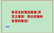 带灵芝的笔筒寓意(灵芝之笔筒：传达优雅和智慧的象征)