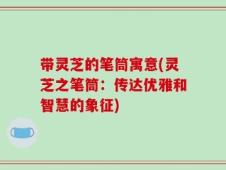 带灵芝的笔筒寓意(灵芝之笔筒：传达优雅和智慧的象征)