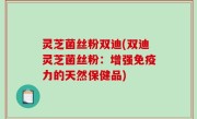灵芝菌丝粉双迪(双迪灵芝菌丝粉：增强免疫力的天然保健品)