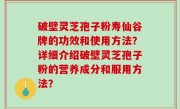 破壁灵芝孢子粉寿仙谷牌的功效和使用方法？详细介绍破壁灵芝孢子粉的营养成分和服用方法？