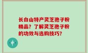 长白山特产灵芝孢子粉精品？了解灵芝孢子粉的功效与选购技巧？
