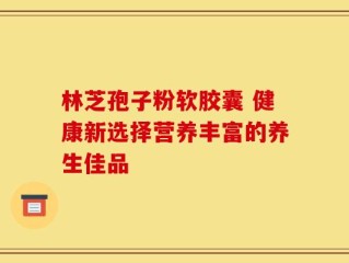 林芝孢子粉软胶囊 健康新选择营养丰富的养生佳品