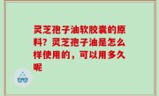灵芝孢子油软胶囊的原料？灵芝孢子油是怎么样使用的，可以用多久呢