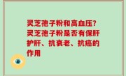 灵芝孢子粉和高血压？灵芝孢子粉是否有保肝护肝、抗衰老、抗癌的作用