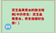 灵芝桑黄煮水的做法视频(中药养生：灵芝桑黄煮水，养生保健好选择！)