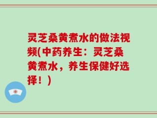 灵芝桑黄煮水的做法视频(中药养生：灵芝桑黄煮水，养生保健好选择！)