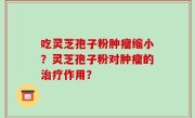 吃灵芝孢子粉肿瘤缩小？灵芝孢子粉对肿瘤的治疗作用？