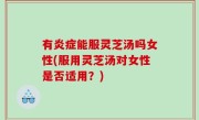 有炎症能服灵芝汤吗女性(服用灵芝汤对女性是否适用？)