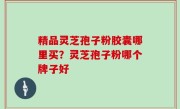 精品灵芝孢子粉胶囊哪里买？灵芝孢子粉哪个牌子好