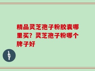精品灵芝孢子粉胶囊哪里买？灵芝孢子粉哪个牌子好