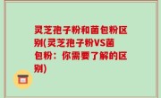 灵芝孢子粉和菌包粉区别(灵芝孢子粉VS菌包粉：你需要了解的区别)