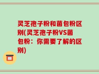 灵芝孢子粉和菌包粉区别(灵芝孢子粉VS菌包粉：你需要了解的区别)