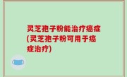 灵芝孢子粉能治疗癌症(灵芝孢子粉可用于癌症治疗)