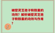 破壁灵芝孢子粉肢囊的功效？解析破壁灵芝孢子粉肢囊的功效与作用？
