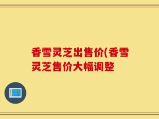 香雪灵芝出售价(香雪灵芝售价大幅调整