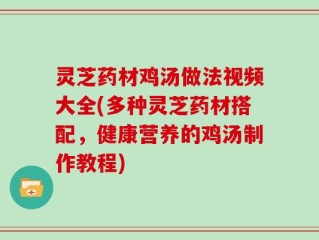 灵芝药材鸡汤做法视频大全(多种灵芝药材搭配，健康营养的鸡汤制作教程)