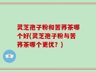 灵芝孢子粉和苦荞茶哪个好(灵芝孢子粉与苦荞茶哪个更优？)