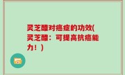 灵芝醋对癌症的功效(灵芝醋：可提高抗癌能力！)