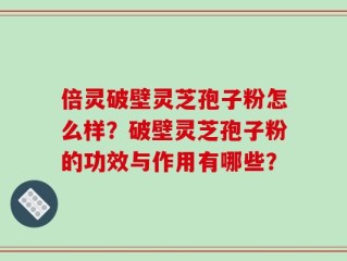 倍灵破壁灵芝孢子粉怎么样？破壁灵芝孢子粉的功效与作用有哪些？