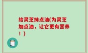 给灵芝抹点油(为灵芝加点油，让它更有营养！)