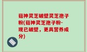 菇神灵芝破壁灵芝孢子粉(菇神灵芝孢子粉-现已破壁，更具营养成分)
