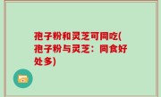孢子粉和灵芝可同吃(孢子粉与灵芝：同食好处多)