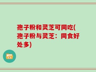 孢子粉和灵芝可同吃(孢子粉与灵芝：同食好处多)