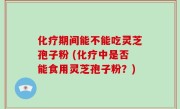 化疗期间能不能吃灵芝孢子粉 (化疗中是否能食用灵芝孢子粉？)