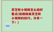 灵芝粉小视频怎么拍好看点(拍摄精美灵芝粉小视频的技巧，分享一下！)