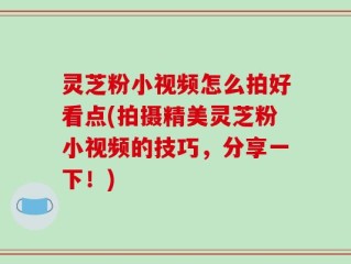 灵芝粉小视频怎么拍好看点(拍摄精美灵芝粉小视频的技巧，分享一下！)