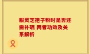 服灵芝孢子粉时是否还需补硒 两者功效及关系解析