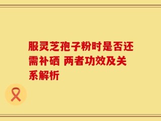 服灵芝孢子粉时是否还需补硒 两者功效及关系解析