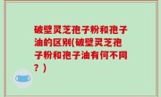 破壁灵芝孢子粉和孢子油的区别(破壁灵芝孢子粉和孢子油有何不同？)