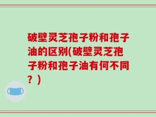 破壁灵芝孢子粉和孢子油的区别(破壁灵芝孢子粉和孢子油有何不同？)