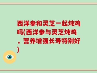 西洋参和灵芝一起炖鸡吗(西洋参与灵芝炖鸡，营养增强长寿特别好)