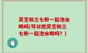灵芝和三七粉一起泡水喝吗(可以把灵芝和三七粉一起泡水喝吗？)