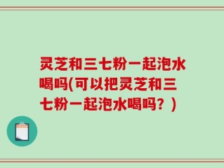 灵芝和三七粉一起泡水喝吗(可以把灵芝和三七粉一起泡水喝吗？)