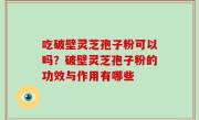 吃破壁灵芝孢子粉可以吗？破壁灵芝孢子粉的功效与作用有哪些