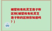 破壁和有机灵芝孢子粉区别(破壁和有机灵芝孢子粉的区别你知道吗？)