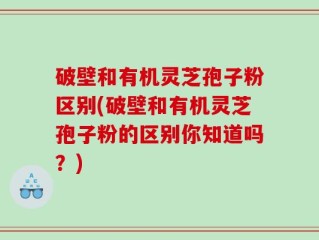 破壁和有机灵芝孢子粉区别(破壁和有机灵芝孢子粉的区别你知道吗？)