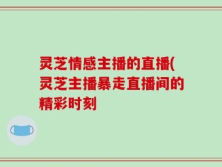 灵芝情感主播的直播(灵芝主播暴走直播间的精彩时刻