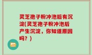 灵芝孢子粉冲泡后有沉淀(灵芝孢子粉冲泡后产生沉淀，你知道原因吗？)