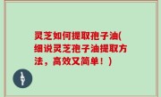 灵芝如何提取孢子油(细说灵芝孢子油提取方法，高效又简单！)
