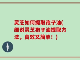 灵芝如何提取孢子油(细说灵芝孢子油提取方法，高效又简单！)