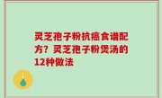 灵芝孢子粉抗癌食谱配方？灵芝孢子粉煲汤的12种做法