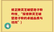 修正牌灵芝破壁孢子粉咋样_“探索牌灵芝破壁孢子粉的卓越品质与功效”)